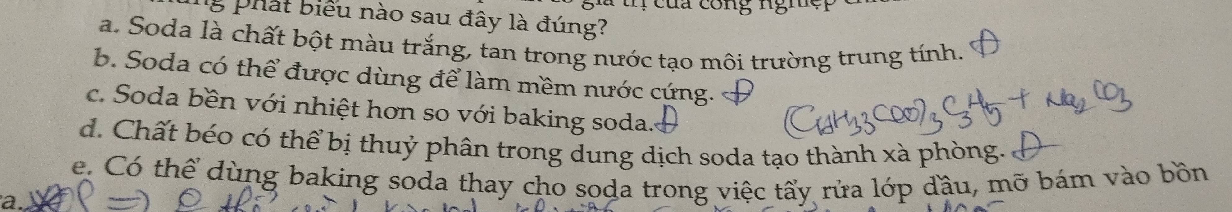 in của công nghệi
8 phát biểu nào sau đây là đúng?
a. Soda là chất bột màu trắng, tan trong nước tạo môi trường trung tính.
b. Soda có thể được dùng để làm mềm nước cứng.
c. Soda bền với nhiệt hơn so với baking soda...
d. Chất béo có thể bị thuỷ phân trong dung dịch soda tạo thành xà phòng.
e. Có thể dùng baking soda thay cho soda trong việc tấy rửa lớp đầu, mỡ bám vào bồn