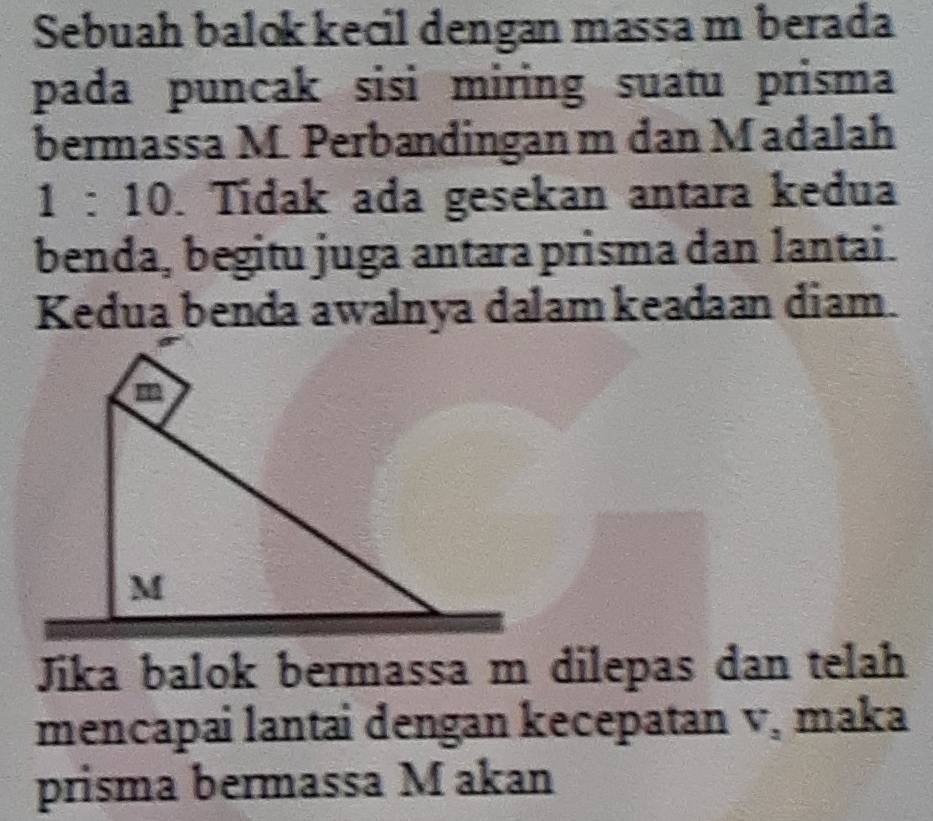 Sebuah balok kecil dengan massa m berada 
pada puncak sisi miring suatu prisma 
bermassa M. Perbandingan m dan Madalah
1:10. Tídak ada gesekan antara kedua 
benda, begitu juga antara prisma dan lantai. 
Kedua benda awalnya dalam keadaan diam. 
Jika balok bermassa m dilepas dan telah 
mencapai lantai dengan kecepatan v, maka 
prisma bermassa M akan