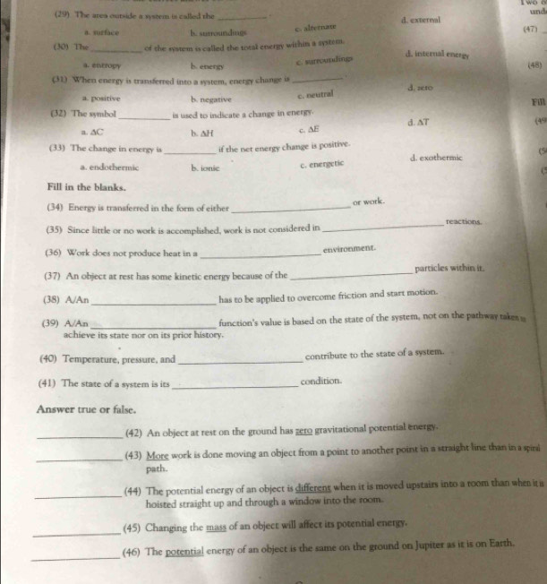 wo o und
(29). The area outside a system is called the _. d. external
c. alternate
a. surface h. surroundings (47)_
(30) The_ of the system is called the total energy within a system. d. internal energy
c. surrousdings
a. entropy b. energy (48)
(31) When energy is transferred into a system, energy change is _. d. zeto
c. neutral
a. positive b. negative Fl
(32) The symbol _is used to indicate a change in energy.
a. ∆C b. ∆H c. AE d. AT (49
(33) The change in energy is_ if the net energy change is positive.
a. endothermic b. ionic c. energetic d. exothermic (5
(5
Fill in the blanks.
(34) Energy is transferred in the form of either_ or work.
reactions.
(35) Since little or no work is accomplished, work is not considered in
_
(36) Work does not produce heat in a _environment.
(37) An object at rest has some kinetic energy because of the_ particles within it.
(38) A/An _has to be applied to overcome friction and start motion.
(39) A/An _function's value is based on the state of the system, not on the pathway taker s
achieve its state nor on its prior history.
(40) Temperature, pressure, and_ contribute to the state of a system.
(41) The state of a system is its _condition
Answer true or false.
_(42) An object at rest on the ground has gero gravitational potential energy.
_(43) More work is done moving an object from a point to another point in a straight line than in a spirai
path.
_(44) The potential energy of an object is different when it is moved upstairs into a room than when it s
hoisted straight up and through a window into the room.
_
(45) Changing the mass of an object will affect its potential energy.
_
(46) The potential energy of an object is the same on the ground on Jupiter as it is on Earth.