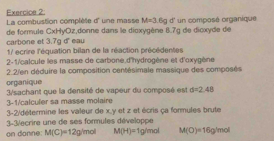 La combustion complète d' une masse M=3.6gd' un composé organique 
de formule CxHyOz,donne dans le dioxygène 8.7g de dioxyde de 
carbone et 3.7g d' eau 
1/ ecrire l'équation bilan de la réaction précédentes 
2-1/calcule les masse de carbone d'hydrogène et d'oxygène 
2.2/en déduire la composition centésimale massique des composés 
organique 
3/sachant que la densité de vapeur du composé est d=2.48
3-1/calculer sa masse molaire 
3-2/détermine les valeur de x, y et z et écris ça formules brute 
3-3/ecrire une de ses formules développe 
on donne: M(C)=12g/mol M(H)=1g/mol M(O)=16g/mol