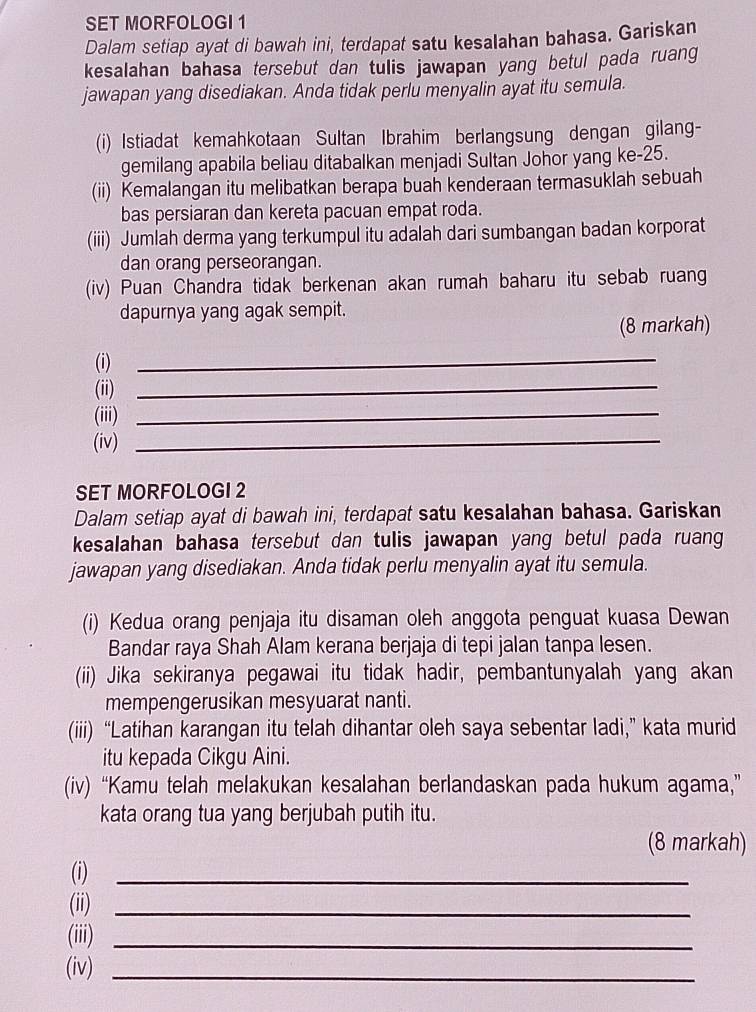 SET MORFOLOGI 1
Dalam setiap ayat di bawah ini, terdapat satu kesalahan bahasa. Gariskan
kesalahan bahasa tersebut dan tulis jawapan yang betul pada ruang
jawapan yang disediakan. Anda tidak perlu menyalin ayat itu semula.
(i) Istiadat kemahkotaan Sultan Ibrahim berlangsung dengan gilang-
gemilang apabila beliau ditabalkan menjadi Sultan Johor yang ke-25.
(ii) Kemalangan itu melibatkan berapa buah kenderaan termasuklah sebuah
bas persiaran dan kereta pacuan empat roda.
(iii) Jumlah derma yang terkumpul itu adalah dari sumbangan badan korporat
dan orang perseorangan.
(iv) Puan Chandra tidak berkenan akan rumah baharu itu sebab ruang
dapurnya yang agak sempit.
(8 markah)
(i)
_
(ii)_
(iii)_
(iv)_
SET MORFOLOGI 2
Dalam setiap ayat di bawah ini, terdapat satu kesalahan bahasa. Gariskan
kesalahan bahasa tersebut dan tulis jawapan yang betul pada ruang
jawapan yang disediakan. Anda tidak perlu menyalin ayat itu semula.
(i) Kedua orang penjaja itu disaman oleh anggota penguat kuasa Dewan
Bandar raya Shah Alam kerana berjaja di tepi jalan tanpa lesen.
(ii) Jika sekiranya pegawai itu tidak hadir, pembantunyalah yang akan
mempengerusikan mesyuarat nanti.
(iii) “Latihan karangan itu telah dihantar oleh saya sebentar ladi,” kata murid
itu kepada Cikgu Aini.
(iv) “Kamu telah melakukan kesalahan berlandaskan pada hukum agama,”
kata orang tua yang berjubah putih itu.
(8 markah)
(i)_
(ii)_
(iii)_
(iv)_