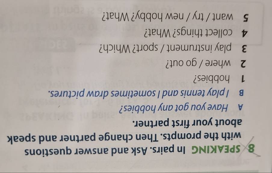 SPEAKING In pairs. Ask and answer questions 
with the prompts. Then change partner and speak 
about your first partner. 
A Have you got any hobbies? 
B I play tennis and I sometimes draw pictures. 
1 hobbies? 
2 where / go out? 
3 play instrument / sport? Which? 
4 collect things? What? 
5 want / try / new hobby? What?
