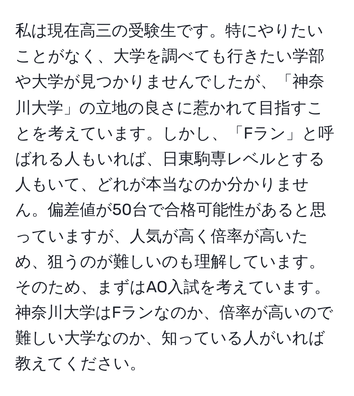 私は現在高三の受験生です。特にやりたいことがなく、大学を調べても行きたい学部や大学が見つかりませんでしたが、「神奈川大学」の立地の良さに惹かれて目指すことを考えています。しかし、「Fラン」と呼ばれる人もいれば、日東駒専レベルとする人もいて、どれが本当なのか分かりません。偏差値が50台で合格可能性があると思っていますが、人気が高く倍率が高いため、狙うのが難しいのも理解しています。そのため、まずはAO入試を考えています。神奈川大学はFランなのか、倍率が高いので難しい大学なのか、知っている人がいれば教えてください。