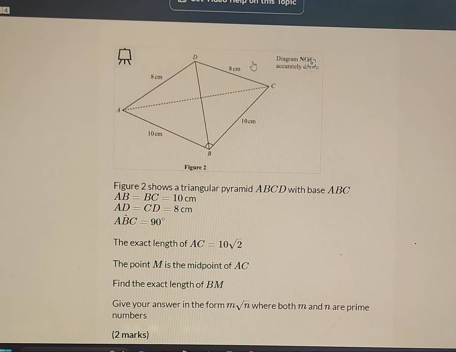 elp on this Topi 
4 
NOH 
accurately drawn 
Figure 2 
Figure 2 shows a triangular pyramid ABCD with base ABC
AB=BC=10cm
AD=CD=8cm
Ahat BC=90°
The exact length of AC=10sqrt(2)
The point M is the midpoint of AC
Find the exact length of BM
Give your answer in the form msqrt(n) where both m and n are prime 
numbers 
(2 marks)