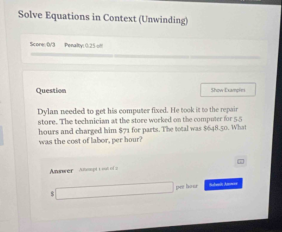 Solve Equations in Context (Unwinding) 
Score: 0/3 Penalty: 0.25 off 
Question Show Examples 
Dylan needed to get his computer fixed. He took it to the repair 
store. The technician at the store worked on the computer for 5.5
hours and charged him $71 for parts. The total was $648.50. What 
was the cost of labor, per hour? 
Answer Attempt 1 out of 2 
s
∴ △ A-2B=8B per hour Submit Answer