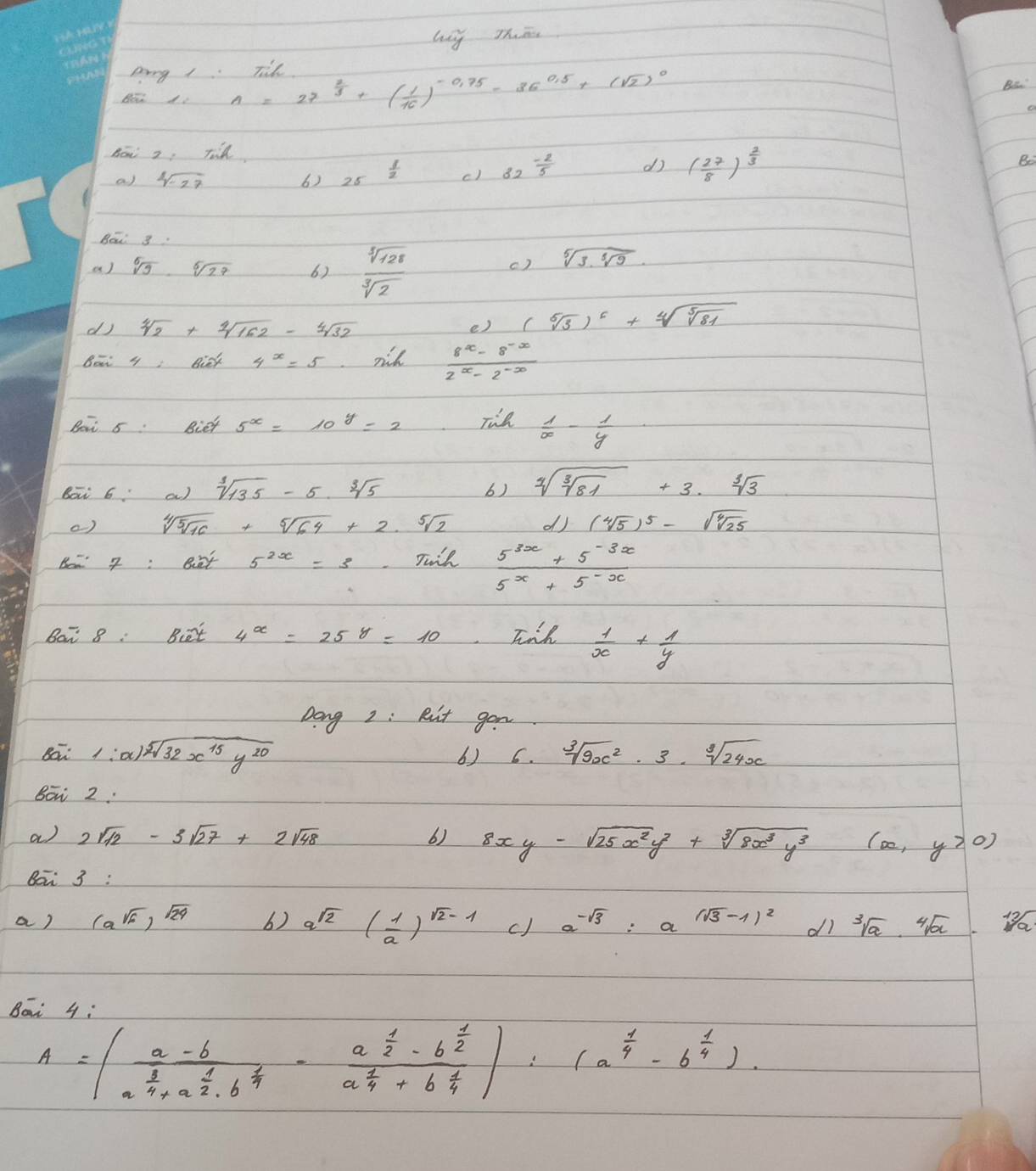 lg Thān
Ding 1. Tlk
n=27^(frac 2)3+( 1/10 )^-0.75-36^(0.5)+(sqrt(2))^0
Bs
Bōi 2, Tid
a) sqrt[4](-27) 6) 25frac  1/2  c) 82^(frac -2)5 d ( 27/8 )^ 2/3 
e
Bei g.
a) sqrt[5](9)· sqrt[5](27) 6)  sqrt[3](128)/sqrt[3](2) 
c) sqrt[5](3· sqrt [5]9)
dj sqrt[4](2)+sqrt[4](162)-sqrt[4](32) e) (sqrt[5](3))^5+sqrt[4](sqrt [5]81)
Bet y nick 4^x=5 rih  (8^x-8^(-x))/2^x-2^(-x) 
Bot 5 Biet 5^x=10^y=2 Tie  1/x - 1/y 
Bā 6 a) sqrt[3](135)-5sqrt[3](5) sqrt[3](sqrt [3]81)+3· sqrt[3](3)
b)
() sqrt[4](5sqrt 16)+sqrt[5](64)+2.sqrt[5](2) dJ (sqrt[4](5))^5-sqrt(sqrt [4]25)
Bo- 7:ent 5^(2x)=3 Tuil  (5^(3x)+5^(-3x))/5^x+5^(-x) 
Bar 8: Bt 4^x=25^y=10 Jnh  1/x + 1/y 
Dong 2 : Ruit gon
Bā 1:x)sqrt[5](32x^(15)y^(20)) sqrt[3](9x^2)· 3· sqrt[3](24x)
6) 6.
Bo 2:
a) 2sqrt(12)-3sqrt(27)+2sqrt(48) 6) 8xy-sqrt(25x^2y^2)+sqrt[3](8x^3y^3)(x,y>0)
Bai 3:
a) (a^(sqrt(6)))^sqrt(29) 6) a^(sqrt(2))( 1/a )^sqrt(2)-1 c) a^(-sqrt(3))=a^((sqrt(3)-1)^2) di sqrt[3](a)· sqrt[4](a)
Bāi 4:
A=beginvmatrix frac a-ba^(frac 3)4+a^(frac 1)2· b^(frac 1)4-frac a^(frac 1)2-b^(frac 1)2a^(frac 1)4+b^(frac 1)4endvmatrix :(a^(frac 1)4-b^(frac 1)4).