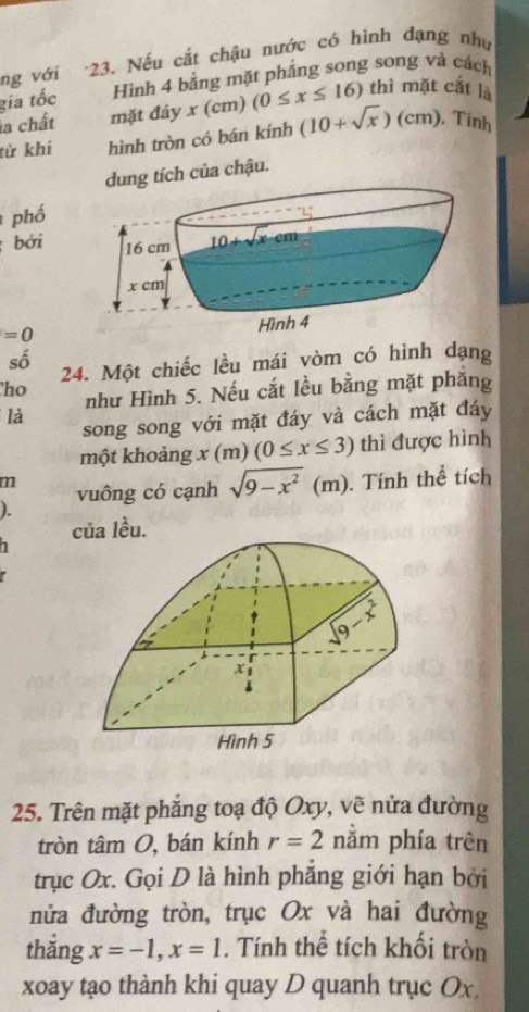 ng với -23. Nếu cắt chậu nước có hình đạng như
gia tốc Hình 4 bằng mặt phẳng song song và cách
(cm)
la chất mặt đáy 7° (0≤ x≤ 16) thì mặt cất là
từ khi hình tròn có bán kính (10+sqrt(x))(cm) , Tinh
g tích của chậu.
phố
bởi
=0
số
24. Một chiếc lều mái vòm có hình dạng
ho như Hình 5. Nếu cắt lều bằng mặt phăng
là
song song với mặt đáy và cách mặt đáy
một khoảng x (m) (0≤ x≤ 3) thì được hình
m
vuông có cạnh sqrt(9-x^2) (m). Tính thể tích
).
của lều.
1
25. Trên mặt phẳng toạ độ Oxy, vẽ nửa đường
tròn tâm O, bán kính r=2 nằm phía trên
trục Ox. Gọi D là hình phẳng giới hạn bởi
nửa đường tròn, trục Ox và hai đường
thǎng x=-1,x=1. Tính thể tích khối tròn
xoay tạo thành khi quay D quanh trục Ox.