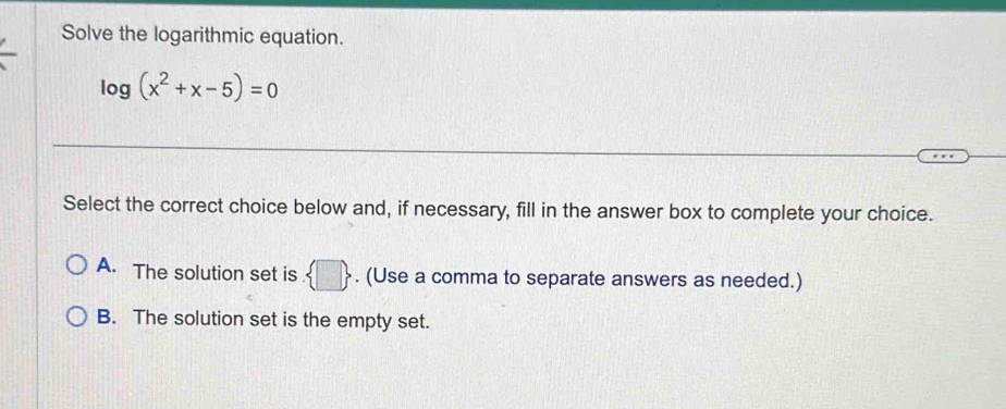 Solve the logarithmic equation.
log (x^2+x-5)=0
Select the correct choice below and, if necessary, fill in the answer box to complete your choice.
A. The solution set is. □ . (Use a comma to separate answers as needed.)
B. The solution set is the empty set.