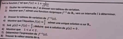 Soit la fonction ƒtel que f(x)=1+ 1/sqrt(x^2+1) 
1) Etudier les variations de ƒet dresser son tableau de variation. 
2) Montrer que ƒadmet une fonction réciproque f^(-1) de R. , vers un intervalle / à déterminer. 
3) Dresser le tableau de variation de f^(-1)(x). 
4) Montrer que l'équation f(x)= 3/2  admet une unique solution α sur R. 
5) Soit g(x)=f(x)- 3/2 ; déduire que a solution de 
6) Montrer que 1. g(x)=0. 
7) Déterminer l'expression de f^(-1)(x). 
8) Trouver la valeur exacte de α.