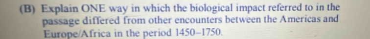 Explain ONE way in which the biological impact referred to in the 
passage differed from other encounters between the Americas and 
Europe/Africa in the period 1450-1750