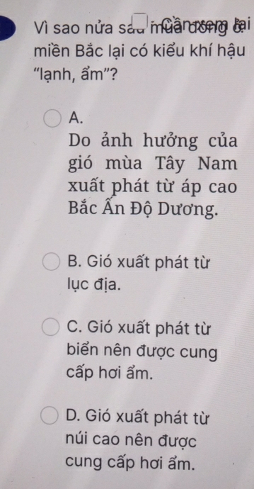 Vì sao nửa sau mua đong lại
miền Bắc lại có kiểu khí hậu
“lạnh, ẩm ”?
A.
Do ảnh hưởng của
gió mùa Tây Nam
xuất phát từ áp cao
Bắc Ấn Độ Dương.
B. Gió xuất phát từ
lục địa.
C. Gió xuất phát từ
biển nên được cung
cấp hơi ẩm.
D. Gió xuất phát từ
núi cao nên được
cung cấp hơi ẩm.