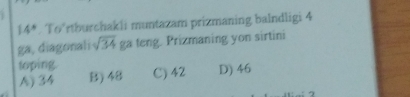 14°. To’rtburchakli muntazam prizmaning balndligi 4
ga, diagonali sqrt(34) ga teng. Prizmaning yon sirtini
toping.
A) 34 B) 48 C) 42 D) 46