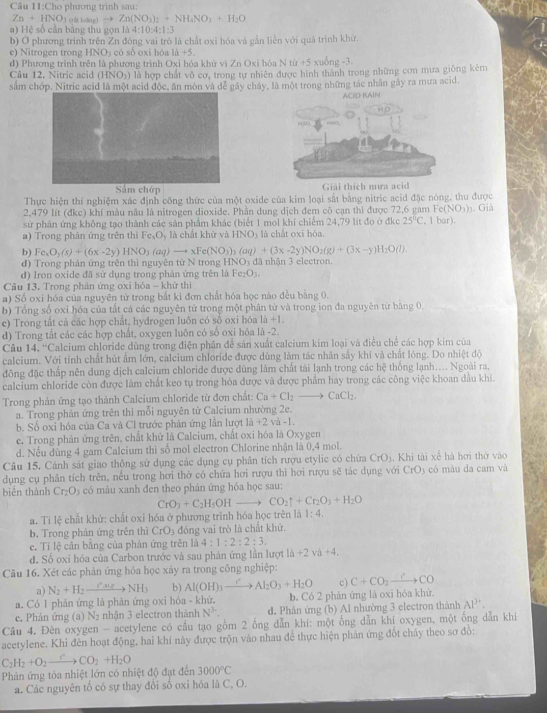 Câu 11:Cho phương trình sau:
Zn+HNO_3 dtlohn _3)to Zn(NO_3)_2+NH_4NO_3+H_2O
a) Hệ số cần bằng thu gọn là 4:10:4:1:3
b) Ở phương trình trên Zn đóng vai trò là chất oxi hóa và gắn liền với quá trình khừ.
c) Nitrogen trong HNO_3 có số oxi hóa là +5.
d) Phương trình trên là phương trình Oxi hóa khử vì Zn Oxi hóa N từ +5 xuống -3.
Câu 12. Nitric acid (HNO₃) là hợp chất vô cơ, trong tự nhiên được hình thành trong những cơn mưa giống kèm
sấm chớp. Nitric acid là một acid độc, ăn mòn và dể gây cháy, là một trong những tác nhân gây ra mưa acid.
Sầm chớp Giải thích mưa acid
Thực hiện thí nghiệm xác định công thức của một oxide của kim loại sắt bằng nitric acid đặc nóng, thu được
2,479 lít (đkc) khí màu nâu là nitrogen dioxide. Phần dung dịch đem cô cạn thì được 72,6 gam B e(NO_3) 3. Giả
sử phản ứng không tạo thành các sản phầm khác (biết 1 mol khí chiếm 24,79 lít đo ở đkc 25°C , 1 bar).
a) Trong phản ứng trên thì Fe_xO_y là chất khử và HNO₃ là chất oxi hóa.
b) Fe_xO_y(s)+(6x-2y)HNO_3(aq)to xFe(NO_3)_3(aq)+(3x-2y)NO_2(g)+(3x-y)H_2O(l).
d) Trong phản ứng trên thì nguyên tử N trong HNO3 đã nhận 3 electron.
d) Iron oxide đã sử dụng trong phản ứng trên là Fe₂O3.
Câu 13. Trong phản ứng oxi hóa - khử thì
a) Số oxi hóa của nguyên tử trong bất kì đơn chất hóa học nào đều bằng 0.
b) Tổng số oxi hóa của tất cả các nguyên tử trong một phân từ và trong ion đa nguyên từ bằng 0.
c) Trong tất cả các hợp chất, hydrogen luôn có số oxi hóa a+
d) Trong tất các các hợp chất, oxygen luôn có số oxi hóa a- 2.
Câu 14. “Calcium chloride dùng trong điện phân để sản xuất calcium kim loại và điều chế các hợp kim của
calcium. Với tính chất hút ẩm lớn, calcium chloride được dùng làm tác nhân sấy khí và chất lỏng. Do nhiệt độ
đông đặc thấp nên dung dịch calcium chloride được dùng làm chất tải lạnh trong các hệ thống lạnh.... Ngoài ra,
calcium chloride còn được làm chất keo tụ trong hóa dược và dược phẩm hay trong các công việc khoan dầu khí.
Trong phản ứng tạo thành Calcium chloride từ đơn chất: Ca+Cl_2to CaCl_2.
a. Trong phản ứng trên thì mỗi nguyên tử Calcium nhường 2e.
b. Số oxi hóa của Ca và Cl trước phản ứng lần lượt lia+2va-1.
c. Trong phản ứng trên, chất khử là Calcium, chất oxi hóa là Oxygen
d. Nếu dùng 4 gam Calcium thì số mol electron Chlorine nhận là 0,4 mol.
Câu 15. Cảnh sát giao thộng sử dụng các dụng cụ phân tích rượu etylic có chứa CrO_3. Khi tài xế hà hơi thờ vào
dụng cụ phân tích trên, nếu trong hơi thở có chứa hơi rượu thì hơi rượu sẽ tác dụng với CrO_3 có màu da cam và
biến thành Cr_2O_3 có màu xanh den theo phản ứng hóa học sau:
CrO_3+C_2H_5OHto CO_2uparrow +Cr_2O_3+H_2O
a. Tỉ lệ chất khử: chất oxi hóa ở phương trình hóa học trên là 1:4.
b. Trong phản ứng trên thì CrO_3 đóng vai trò là chất khử.
c. Tỉ lệ cân bằng của phản ứng trên là 4:1:2:2:3.
d. Số oxi hóa của Carbon trước và sau phản ứng lần lượt 1 la+2va+4.
Câu 16. Xét các phản ứng hóa học xảy ra trong công nghiệp:
a) N_2+H_2xrightarrow I'',_c_c,pNH_3 b) Al(OH)_3xrightarrow I^nAl_2O_3+H_2O c) C+CO_2xrightarrow I°CO
a. Có 1 phản ứng là phản ứng oxi hóa - khử. b. Có 2 phản ứng là oxi hóa khừ.
c. Phản ứng (a) N2 nhận 3 electron thành N^(3-) d. Phản ứng (b) Al nhường 3 electron thành Al^(3+).
Câầu 4. Đèn oxygen - acetylene có cầu tạo gồm 2 ống dẫn khí: một ống dẫn khí oxygen, một ống dẫn khí
acetylene. Khi đèn hoạt động, hai khí này được trộn vào nhau để thực hiện phản ứng đốt cháy theo sơ đồ:
C_2H_2+O_2to COCO_2+H_2O
Phản ứng tỏa nhiệt lớn có nhiệt độ đạt đến 3000°C
a. Các nguyên tố có sự thay đổi số oxi hóa là C, O.