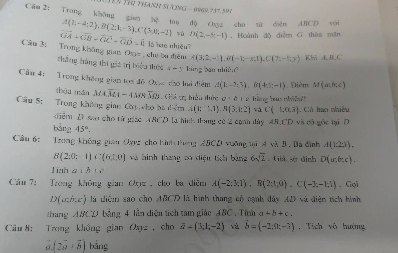 UTEN THỊ THANH SƯƠNG - 0969.737.591
Câu 2: Trong không gian hệ toạ độ Oxyz cho tứ diện ABCD với
A(1;-4;2),B(2;1;-3),C(3;0;-2) và D(2;-5;-1). Hoành độ điểm G thỏa mãn
vector GA+vector GB+vector GC+vector GD=vector 0 là bao nhiêu?
Câu 3: Trong không gian Oxyz , cho ba điểm A(3;2;-1),B(-1;-x;1),C(7;-1;y). Khi A. B.C
thăng hàng thì giá trị biểu thức x+y bằng bao nhiêu?
Câu 4: Trong không gian tọa độ Oxyz cho hai điểm A(1;-2;3),B(4;1;-1). Điểm M(a;b;c)
thỏa mãn MA.vector MA=4MB.vector MB. Giá trị biểu thức a+b+c bằng bao nhiêu?
Câu 5: Trong không gian Oxy, cho ba điểm A(1;-1;1),B(3;1;2) và C(-1;0;3). Có bao nhiêu
điểm D sao cho tứ giác ABCD là hình thang có 2 cạnh đáy AB,CD và có góc tại D
bằng 45°.
Câu 6: Trong không gian Oxyz cho hình thang ABCD vuông tại A và B . Ba đinh A(1;2;1),
B(2;0;-1)C(6;1;0) và hình thang có diện tích bằng 6sqrt(2). Giả sử đinh D(a;b;c).
Tính a+b+c
Câu 7: Trong không gian Oxyz, cho ba điểm A(-2;3;1),B(2;1;0),C(-3;-1;1). Gọi
D(a;b;c) là điểm sao cho ABCD là hình thang có cạnh đáy AD và diện tích hình
thang ABCD bằng 4 lần diện tích tam giác ABC . Tính a+b+c.
Câu 8: Trong không gian Oxyz , cho vector a=(3;1;-2) và vector b=(-2;0;-3). Tích vô hướng
a (2vector a+vector b) bằng