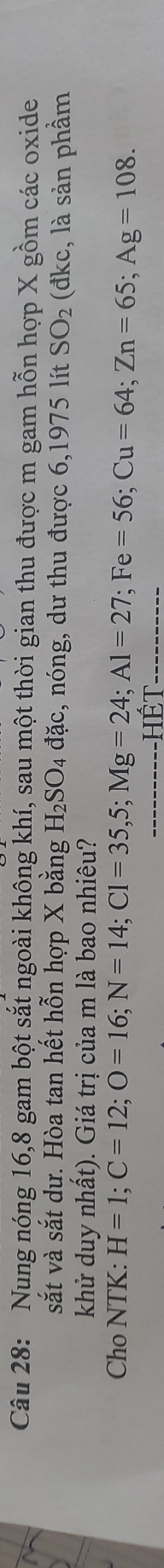 Nung nóng 16, 8 gam bột sắt ngoài không khí, sau một thời gian thu được m gam hỗn hợp X gồm các oxide 
sắt và sắt dư. Hòa tan hết hỗn hợp X bằng H_2SO_4 đặc, nóng, dư thu được 6,1975 lít SO_2 (đkc, là sản phầm 
khử duy nhất). Giá trị của m là bao nhiêu? 
Cho NTK: H=1; C=12; O=16; N=14; Cl=35, 5; Mg=24; Al=27; Fe=56; Cu=64; Zn=65; Ag=108. 
Hết