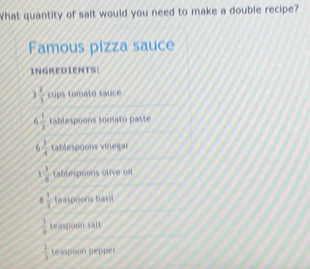 What quantity of salt would you need to make a double recipe? 
Famous pizza sauce 
INGREDIENTS:
 2/1  cups tomato sauce 
C  1/2  tablespoons tomato paste
6 3/4  tablespoons vinegar
 3/8  tablespoons olive oil 
B  1/2  teaspoons basil
 3/8  teaspoon salt
 2/3  teaspoon pepper