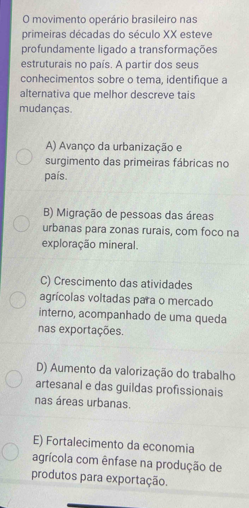 movimento operário brasileiro nas
primeiras décadas do século XX esteve
profundamente ligado a transformações
estruturais no país. A partir dos seus
conhecimentos sobre o tema, identifique a
alternativa que melhor descreve tais
mudanças.
A) Avanço da urbanização e
surgimento das primeiras fábricas no
país.
B) Migração de pessoas das áreas
urbanas para zonas rurais, com foco na
exploração mineral.
C) Crescimento das atividades
agrícolas voltadas para o mercado
interno, acompanhado de uma queda
nas exportações.
D) Aumento da valorização do trabalho
artesanal e das guildas profissionais
nas áreas urbanas.
E) Fortalecimento da economia
agrícola com ênfase na produção de
produtos para exportação.