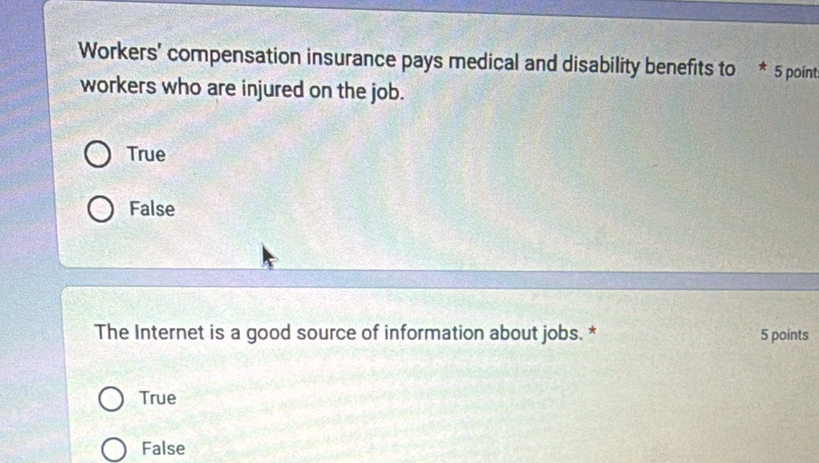 Workers' compensation insurance pays medical and disability benefits to * 5 points
workers who are injured on the job.
True
False
The Internet is a good source of information about jobs. * 5 points
True
False