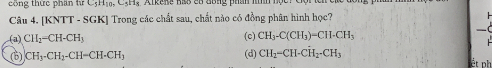 công thức phần tử C_5H_10 ,C_5H_8 1 Aikene hão có đồng phân nìh học 
Câu 4. [KNTT - SGK] Trong các chất sau, chất nào có đồng phân hình học? 
(
(a) CH_2=CH-CH_3 (c) CH_3-C(CH_3)=CH-CH_3
(b) )CH_3-CH_2-CH=CH-CH_3 (d) CH_2=CH-CH_2-CH_3
ết ph