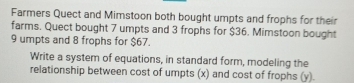 Farmers Quect and Mimstoon both bought umpts and frophs for their 
farms. Quect bought 7 umpts and 3 frophs for $36. Mimstoon bought
9 umpts and 8 frophs for $67. 
Write a system of equations, in standard form, modeling the 
relationship between cost of umpts (x) and cost of frophs (y).