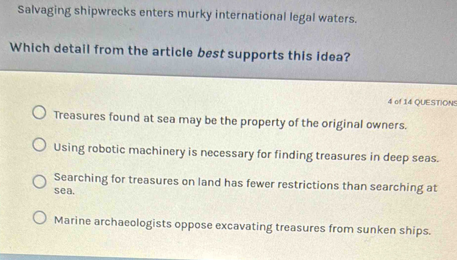 Salvaging shipwrecks enters murky international legal waters.
Which detail from the article best supports this idea?
4 of 14 QUESTIONS
Treasures found at sea may be the property of the original owners.
Using robotic machinery is necessary for finding treasures in deep seas.
Searching for treasures on land has fewer restrictions than searching at
sea.
Marine archaeologists oppose excavating treasures from sunken ships.