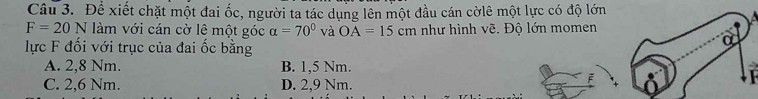 Để xiết chặt một đai ốc, người ta tác dụng lên một đầu cán cờlê một lực có độ lớn
F=20N làm với cán cờ lê một góc alpha =70° và OA=15cm như hình vẽ. Độ lớn momen
lực F đối với trục của đai ốc bằng
a
A. 2,8 Nm. B. 1,5 Nm.
C. 2,6 Nm. D. 2,9 Nm.
F