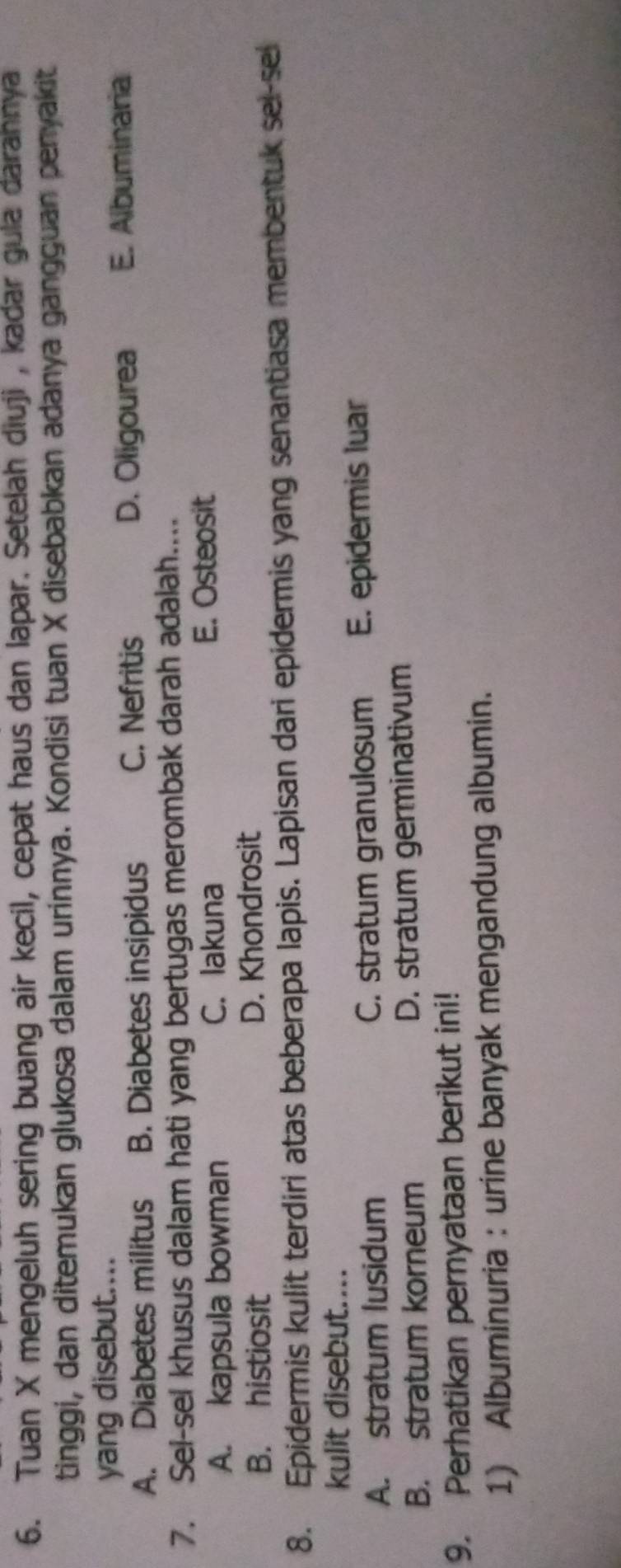 Tuan X mengeluh sering buang air kecil, cepat haus dan lapar. Setelah diuji , kadar gula darahnya
tinggi, dan ditemukan glukosa dalam urinnya. Kondisi tuan X disebabkan adanya gangguan penyakit
yang disebut....
A. Diabetes militus B. Diabetes insipidus C. Nefritis D. Oligourea E. Albuminaria
7. Sei-sel khusus dalam hati yang bertugas merombak darah adalah....
A. kapsula bowman C. lakuna E. Osteosit
B. histiosit D. Khondrosit
8. Epidermis kulit terdiri atas beberapa lapis. Lapisan dari epidermis yang senantiasa membentuk sel-se
kulit disebut....
A. stratum lusidum C. stratum granulosum E. epidermis luar
B. stratum korneum D. stratum germinativum
9. Perhatikan pernyataan berikut ini!
1) Albuminuria : urine banyak mengandung albumin.