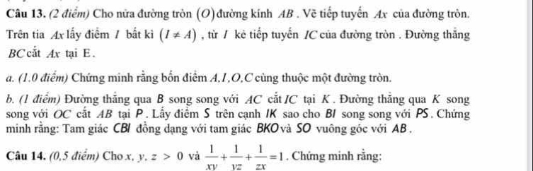 Cho nữa đường tròn (O) đường kính AB. Vẽ tiếp tuyến Ax của đường tròn.
Trên tia Ax lấy điểm / bắt kì (I!= A) , từ / kê tiếp tuyến /C của đường tròn . Đường thắng
BC cắt Ax tại E.
a. (1.0 điểm) Chứng minh rằng bốn điểm A, I, O,C cùng thuộc một đường tròn.
b. (1 điểm) Đường thẳng qua B song song với AC cắt /C tại K. Đường thẳng qua K song
song với OC cắt AB tại P. Lấy điểm S trên cạnh IK sao cho BI song song với PS. Chứng
minh rằng: Tam giác CBI đồng dạng với tam giác BKOvà SO vuông góc với AB.
Câu 14. (0,5 điểm) Cho x, y, z>0 và  1/xy + 1/yz + 1/zx =1 , Chứng minh rằng: