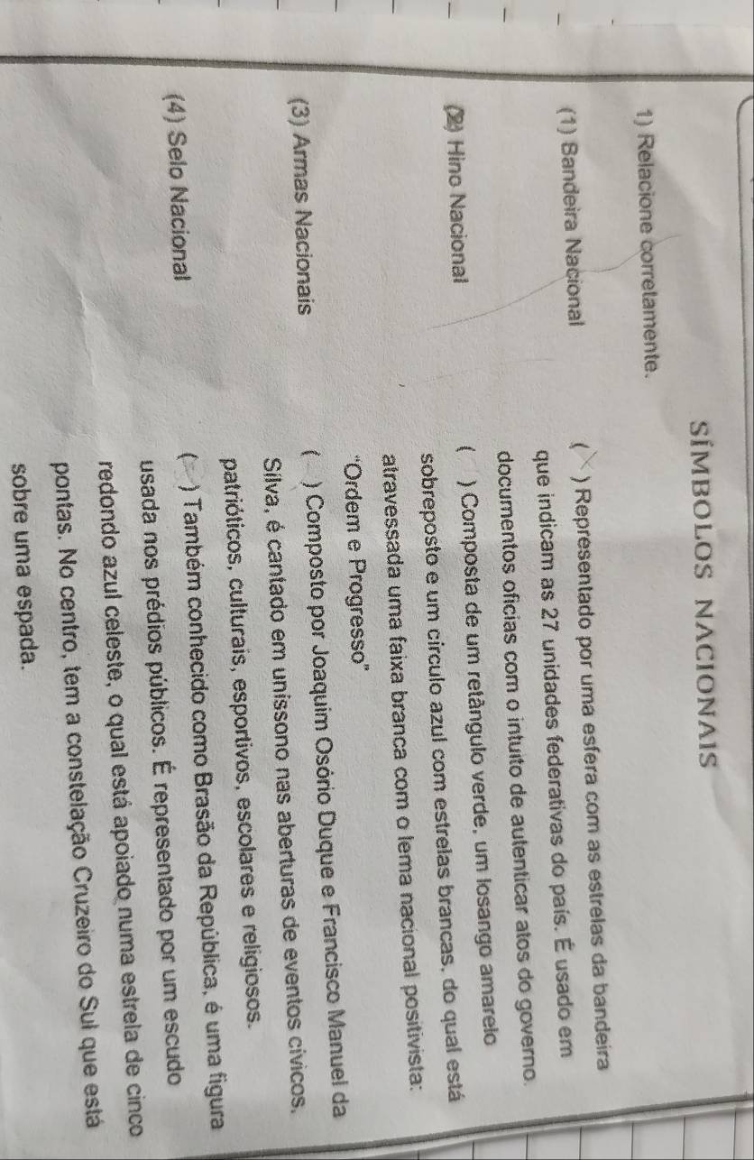 SÍMBOLOS NACIONAIS 
1) Relacione corretamente. 
(1) Bandeira Nacional ) Representado por uma esfera com as estrelas da bandeira 
 
que indicam as 27 unidades federativas do país. É usado em 
documentos ofícias com o intuito de autenticar atos do governo. 
(2) Hino Nacional  ) Composta de um retângulo verde, um losango amarelo 
sobreposto e um círculo azul com estrelas brancas, do qual está 
atravessada uma faixa branca com o lema nacional positivista: 
“Ordem e Progresso' 
(3) Armas Nacionais ( * ) Composto por Joaquim Osório Duque e Francisco Manuel da 
Sílva, é cantado em uníssono nas aberturas de eventos cívicos. 
patrióticos, culturais, esportivos, escolares e religiosos. 
(4) Selo Nacional ) Também conhecido como Brasão da República, é uma figura 
usada nos prédios públicos. É representado por um escudo 
redondo azul celeste, o qual está apoiado numa estrela de cinco 
pontas. No centro, tem a constelação Cruzeiro do Sul que está 
sobre uma espada.