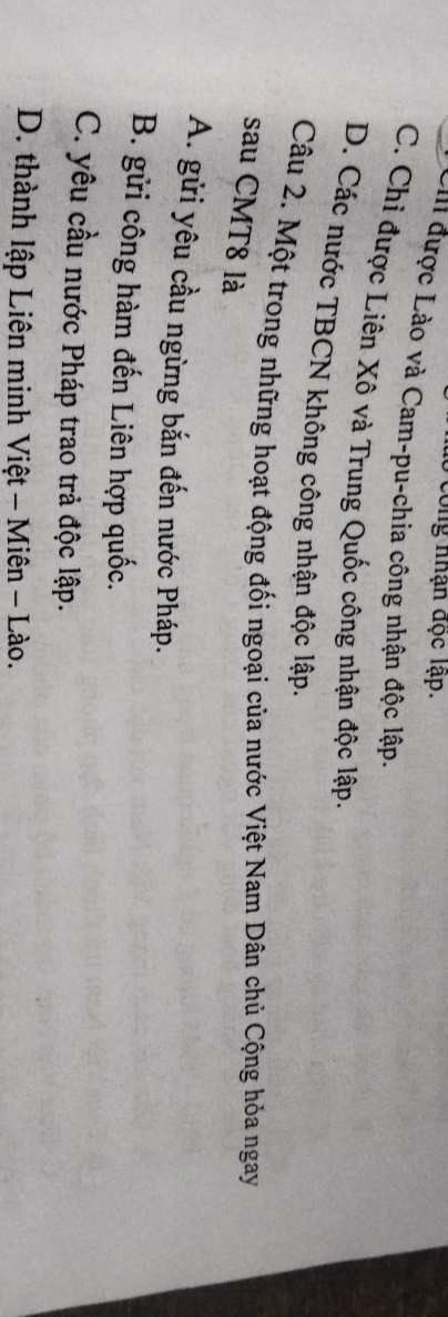 Công nhận đọc lập.
Cii được Lào và Cam-pu-chia công nhận độc lập.
C. Chi được Liên Xô và Trung Quốc công nhận độc lập.
D. Các nước TBCN không công nhận độc lập.
Câu 2. Một trong những hoạt động đối ngoại của nước Việt Nam Dân chủ Cộng hỏa ngay
sau CMT8 là
A. gửi yêu cầu ngừng bắn đến nước Pháp.
B. gửi công hàm đến Liên hợp quốc.
C. yêu cầu nước Pháp trao trả độc lập.
D. thành lập Liên minh Việt - Miên - Lào.