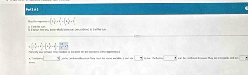 Uhe the expression (3 1/3 t+4)· (4 1/3 t+3)
a. F ind the sum. 
b. Explain how you know which terms can be combined to tind the sum 
a (3 1/3 t+4)+(4 1/3 t+3)= 23/□  t+7
(Simpitfy your answer. Use integers or fractions for any numbers of the expression.) 
b. The tams □ can be combined because they have the same varable, I and are □ torms. The forms can be combined because they are constants and are □
torms