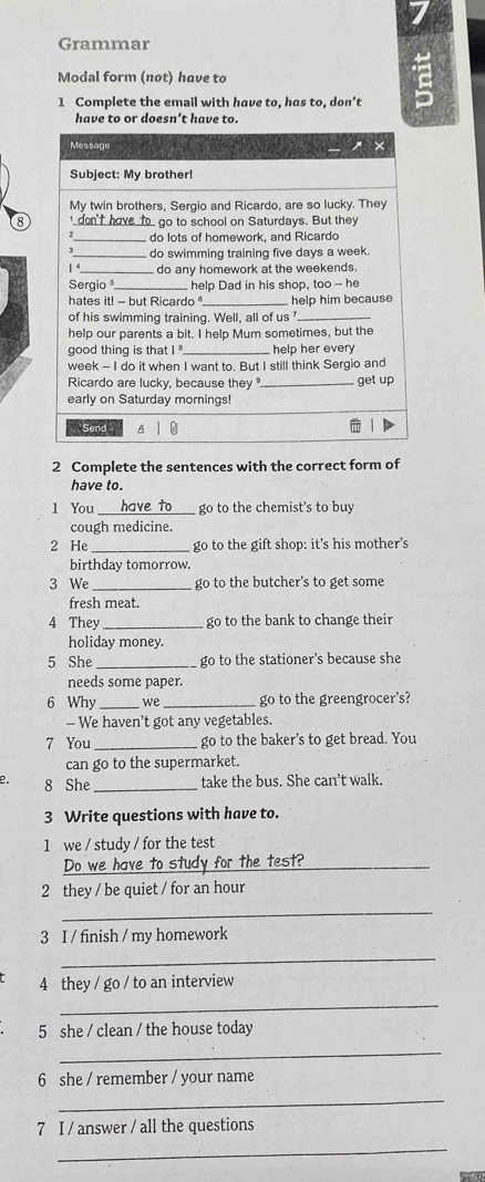 Grammar 
Modal form (not) have to 
1 Complete the email with have to, has to, don’t 
have to or doesn’t have to. 
8 
2 Complete the sentences with the correct form of 
have to. 
l You have to_ go to the chemist's to buy 
cough medicine. 
2 He _go to the gift shop: it's his mother's 
birthday tomorrow. 
3 We _go to the butcher's to get some 
fresh meat. 
4 They _go to the bank to change their 
holiday money. 
5 She _go to the stationer's because she 
needs some paper. 
6 Why _we _go to the greengrocer's? 
- We haven't got any vegetables. 
7 You _go to the baker's to get bread. You 
can go to the supermarket. 
e. 8 She _take the bus. She can't walk. 
3 Write questions with have to. 
1 we / study / for the test 
Do we have to study for the test?_ 
2 they / be quiet / for an hour 
_ 
3 I / finish / my homework 
_ 
4 they / go / to an interview 
_ 
5 she / clean / the house today 
_ 
6 she / remember / your name 
_ 
7 I / answer / all the questions 
_