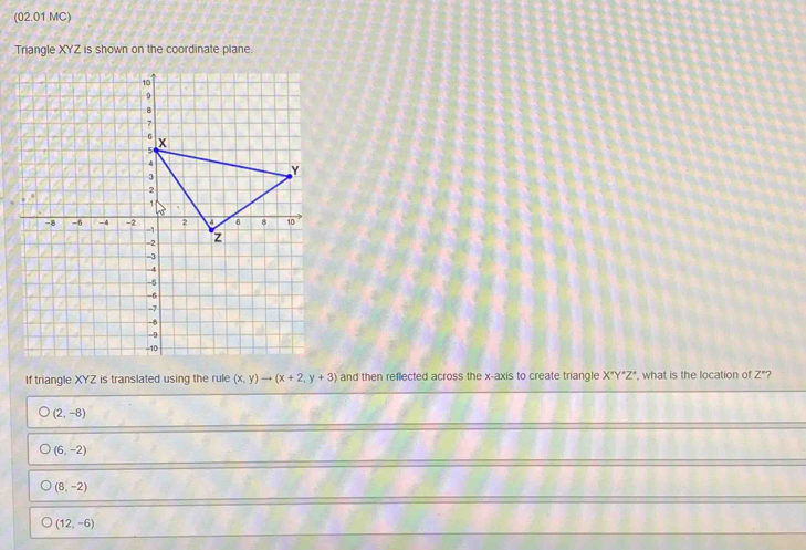 (02.01 MC)
Triangle XYZ is shown on the coordinate plane.
If triangle XYZ is translated using the rule (x,y)to (x+2,y+3) and then reflected across the x-axis to create triangle X°Y°Z° , what is the location of Z"?
(2,-8)
(6,-2)
(8,-2)
(12,-6)