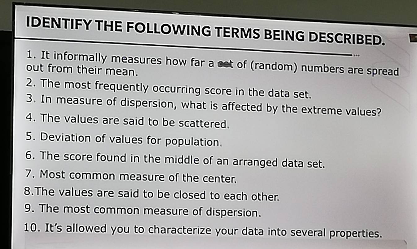 IDENTIFY THE FOLLOWING TERMS BEING DESCRIBED. 
1. It informally measures how far a eet of (random) numbers are spread 
out from their mean. 
2. The most frequently occurring score in the data set. 
3. In measure of dispersion, what is affected by the extreme values? 
4. The values are said to be scattered. 
5. Deviation of values for population. 
6. The score found in the middle of an arranged data set. 
7. Most common measure of the center. 
8.The values are said to be closed to each other. 
9. The most common measure of dispersion. 
10. It's allowed you to characterize your data into several properties.