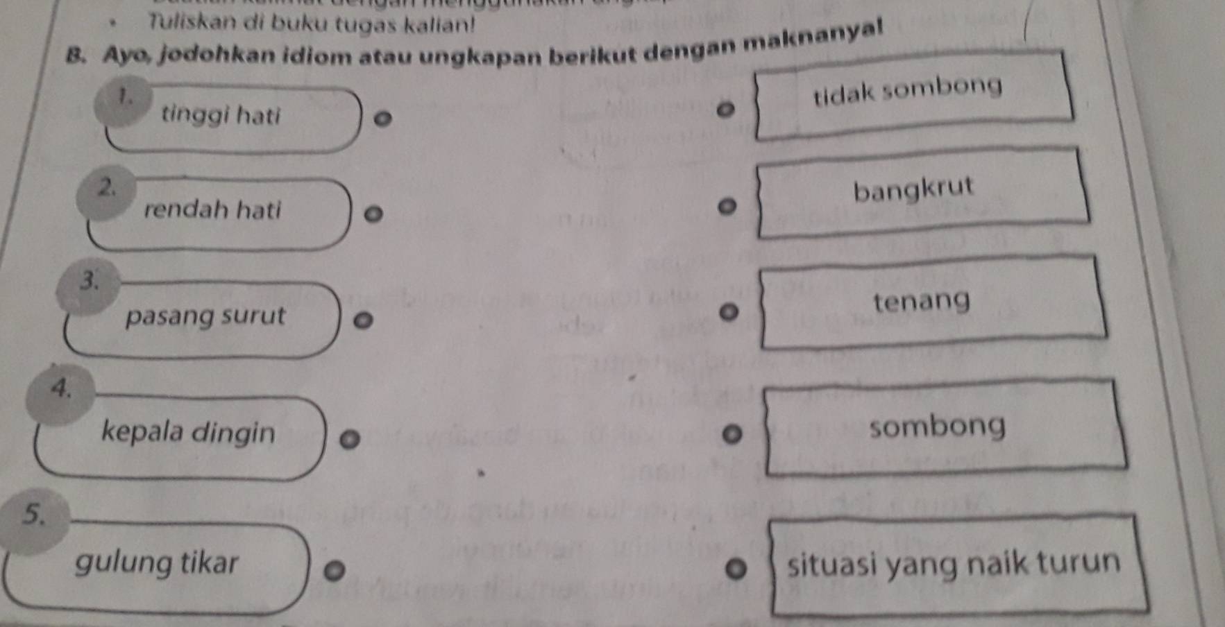 Tuliskan di buku tugas kalian!
B. Ayo, jodohkan idiom atau ungkapan berikut dengan maknanyal
1. tidak sombong
tinggi hati 。
2. bangkrut
rendah hati 。
3.
pasang surut
tenang
4.
kepala dingin 。 sombong
5.
gulung tikar situasi yang naik turun