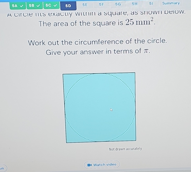 5A 5B 5C 5D 5E 5 F 5G 5H 51 Summary 
A circle lts exactly within a square, as snown below. 
The area of the square is 25mm^2. 
Work out the circumference of the circle. 
Give your answer in terms of π. 
Not drawn accurately 
Watch video 
us