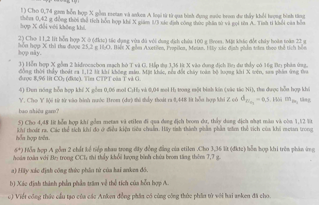 Cho 0,74 gam hỗn hợp X gồm metan và anken A loại từ từ qua bình đựng nước brom dư thấy khối lượng bình tăng
thêm 0,42 g đồng thời thể tích hỗn hợp khí X giám 1/3 xác địah công thức phân tử và gọi tên A. Tính tỉ khối của hỗn
hợp X đối với không khí.
2) Cho 11,2 lít hỗn hợp X ở (đktc) tác dụng vừa đủ với dung dịch chứa 100 g Brom. Mặt khác đốt cháy hoàn toàn 22 g
hỗn hợp X thì thu được 25,2 g H O 0. Biết X gồm Axetilen, Propilen, Metan. Hãy xác định phần trăm theo thể tích hỗn
hợp này.
3) Hỗn hợp X gồm 2 hidrocacbon mạch hở T và G. Hấp thụ 3,36 lít X vào dung dịch Br₂ dư thấy có 16g Br₂ phản ứng,
đồng thời thấy thoát ra 1,12 lít khí không màu. Mặt khác, nếu đốt cháy toàn bộ lượng khí X trên, sau phản ứng thu
được 8,96 lít CO_2 (đktc). Tim CTPT của T và G.
4) Đun nóng hỗn hợp khí X gồm 0,06 mol C_2H_2 và 0,04 mol H_2 trong một bình kín (xúc tác Ni), thu được hỗn hợp khí
Y. Cho Y lội từ từ vào bình nước Brom (dư) thi thấy thoát ra 0,448 lít hỗn hợp khí Z có d_Z/_O_2=0.5. Hỏi m_Be_2 tǎng
bao nhiêu gam?
5) Cho 4,48 lít hỗn hợp khí gồm metan và etilen đi qua dung dịch brom dư, thấy dung dịch nhạt màu và còn 1,12 lít
khí thoát ra. Các thể tích khí đo ở điều kiện tiêu chuẩn. Hãy tính thành phần phần trăm thể tích của khí metan trong
hỗn hợp trên.
6^*) Hỗn hợp A gồm 2 chất kế tiếp nhau trong dãy đồng đẳng của etilen .Cho 3,36 lít (dktc) hỗn hợp khí trên phản ứng
hoàn toàn với Br₂ trong CCl_4 thì thấy khổi lượng bình chứa brom tăng thêm 7,7 g.
a) Hãy xác định công thức phân tử của hai anken đó.
b) Xác định thành phần phần trăm về thể tích của hỗn hợp A.
c) Viết công thức cấu tạo của các Anken đồng phân có cùng công thức phân tử với hai anken đã cho.