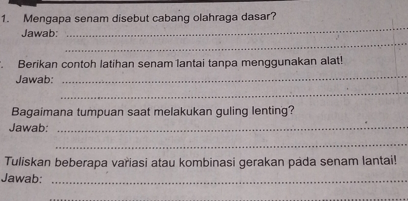 Mengapa senam disebut cabang olahraga dasar? 
Jawab: 
_ 
_ 
. Berikan contoh latihan senam lantai tanpa menggunakan alat! 
Jawab: 
_ 
_ 
Bagaimana tumpuan saat melakukan guling lenting? 
Jawab:_ 
_ 
Tuliskan beberapa variasi atau kombinasi gerakan pada senam lantai! 
Jawab:_ 
_ 
_