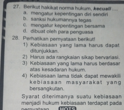 Berikut hakikat norma hukum, kecuali ....
a. mengatur kepentingan diri sendiri
b. sanksi hukumannya tegas
c. mengatur kepentingan bersama
d. dibuat oleh para penguasa
28. Perhatikan pernyataan berikut!
1) Kebiasaan yang lama harus dapat
ditunjukkan.
2) Harus ada rangkaian sikap bervariasi.
3) Kebiasaan yang lama harus berdasar
atas kesadaran hukum.
4) Kebiasaan lama tidak dapat mewakili
kebiasaan masyarakat y ang
bersangkutan.
Syarat diterimanya suatu kebiasaan
menjadi hukum kebiasaan terdapat pada
nernvataan