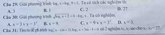 Giải phương trình log _3x+log _x9=3. Ta có tích các nghiệm là:
A. 3 B. 1 C. 2 D. 27
Câu 30: Giải phương trình sqrt(log _3)x+2=4-log _3x. Ta có nghiệm.
A. x=3 x=3^7. B. x=9. C. x=9 V x=3^7. D. x=3. 
Câu 31: Tìm m đề ph.trình log _3^(2x-(m+2). log _3)x+3m-1=0 có 2 nghiệm X_1, X_2 sao ch o x_1. x_2=27.