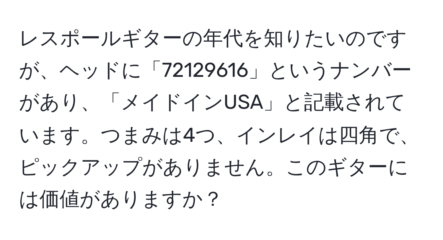 レスポールギターの年代を知りたいのですが、ヘッドに「72129616」というナンバーがあり、「メイドインUSA」と記載されています。つまみは4つ、インレイは四角で、ピックアップがありません。このギターには価値がありますか？