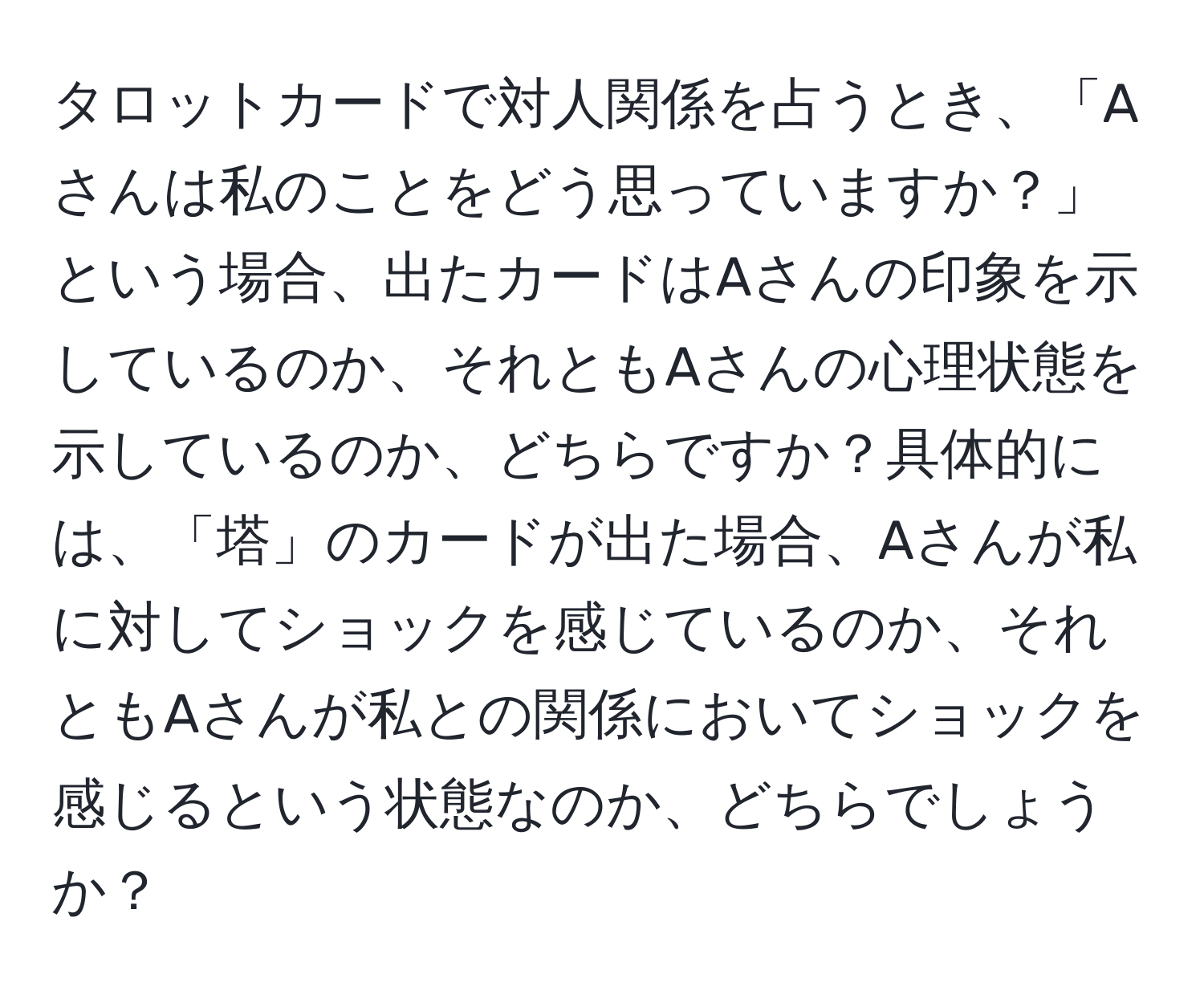 タロットカードで対人関係を占うとき、「Aさんは私のことをどう思っていますか？」という場合、出たカードはAさんの印象を示しているのか、それともAさんの心理状態を示しているのか、どちらですか？具体的には、「塔」のカードが出た場合、Aさんが私に対してショックを感じているのか、それともAさんが私との関係においてショックを感じるという状態なのか、どちらでしょうか？