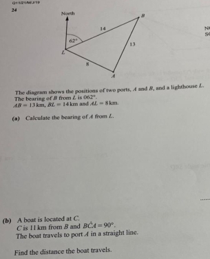 Q11/21/W/J/19 
24 North B
14
N
s
62°
13
L
8
A
The bearing of B from L is The diagram shows the positions of two ports, A and B, and a lighthouse L.
062°.
AB=13km, BL=14km and AL=8km. 
(a) Calculate the bearing of A from L. 
(b) A boat is located at C.
C is I1 km from B and Bhat CA=90°. 
The boat travels to port A in a straight line. 
Find the distance the boat travels.