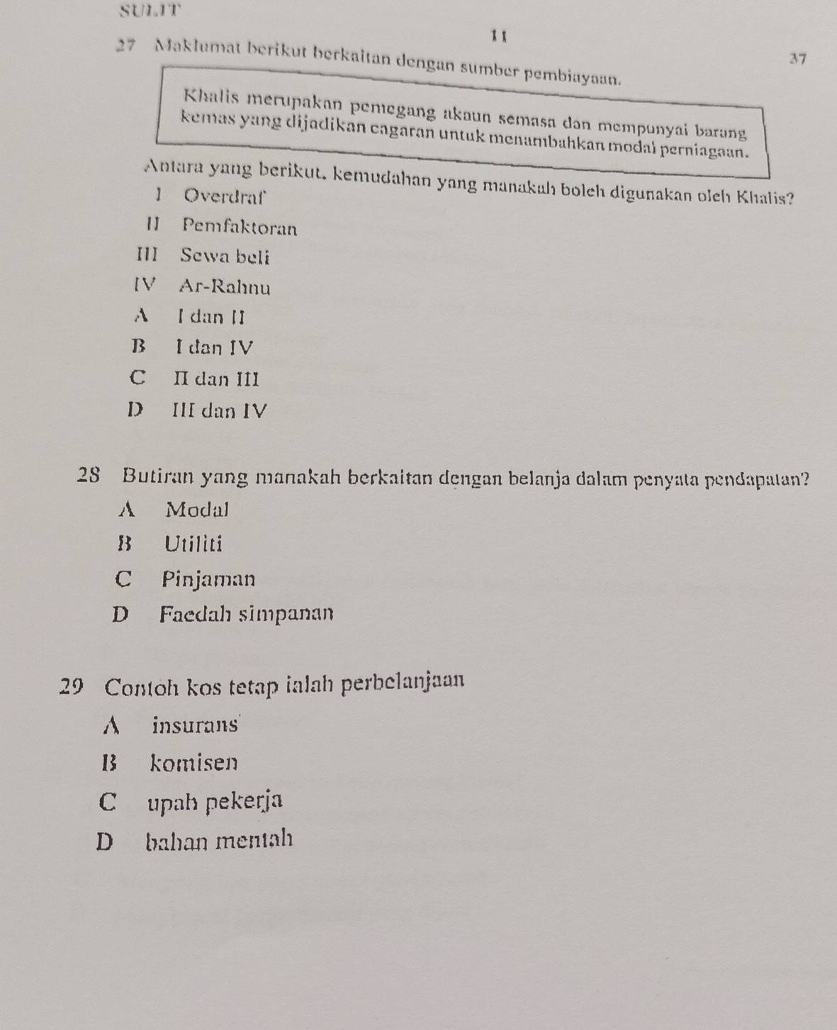 SULIT
1 1
37
27 Maklumat berikut berkaitan dengan sumber pembiayaan.
Khalis merupakan pemegang akaun semasa dân mempunyai barang
kemas yang dijadikan cagaran untuk menambahkan modal perniagaan.
Antara yang berikut. kemudahan yang manakah bolch digunakan oleh Khalis?
1 Overdraf
[ Pemfaktoran
III Sewa beli
[V Ar-Rahnu
A I dan II
B I dan IV
C II dan III
D III dan IV
28 Butiran yang manakah berkaitan dengan belanja dalam penyata pendapatan?
A Modal
B Utiliti
C Pinjaman
D Faedah simpanan
29 Contoh kos tetap ialah perbelanjaan
A insurans
B komisen
C upah pekerja
D bahan mentah