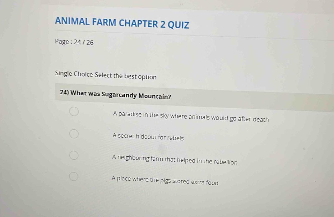 ANIMAL FARM CHAPTER 2 QUIZ
Page : 24 / 26
Single Choice-Select the best option
24) What was Sugarcandy Mountain?
A paradise in the sky where animals would go after death
A secret hideout for rebels
A neighboring farm that helped in the rebellion
A place where the pigs stored extra food