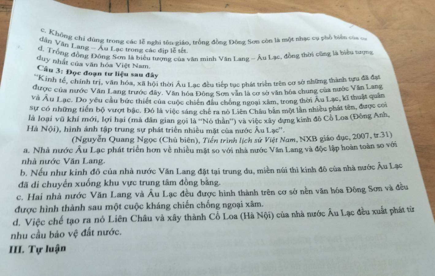 c. Không chỉ dùng trong các lễ nghi tên giáo, trống đồng Đông Sơn còn là một nhạc cụ phổ biển của cư
dân Văn Lang - Âu Lạc trong các dịp lễ tết.
d. Trống đồng Đông Sơn là biểu tượng của văn minh Văn Lang ~ Âu Lạc, đồng thời cũng là biểu tượng
duy nhất của văn hóa Việt Nam.
Câu 3: Đọc đoạn tư liệu sau đây
*Kính tế, chính trị, văn hóa, xã hội thời Âu Lạc đều tiếp tục phát triển trên cơ sở những thành tựu đã đạt
được của nước Văn Lang trước đây. Văn hóa Đông Sơn vẫn là cơ sở văn hóa chung của nước Văn Lang
và Âu Lạc. Do yêu cầu bức thiết của cuộc chiến đấu chống ngoại xâm, trong thời Âu Lạc, kĩ thuật quân
sự có những tiến bộ vượt bậc. Đó là việc sáng chế ra nỏ Liên Châu bắn một lần nhiều phát tên, được coi
là loại vũ khí mới, lợi hại (mà dân gian gọi là “Nỏ thần”) và việc xây dựng kinh đô Cổ Loa (Đồng Anh,
Hà Nội), hình ảnh tập trung sự phát triển nhiều mặt của nước Âu Lạc.
(Nguyễn Quang Ngọc (Chủ biên), Tiến trình lịch sử Việt Nam, NXB giáo dục, 2007, tr.31)
a. Nhà nước Âu Lạc phát triển hơn về nhiều mặt so với nhà nước Văn Lang và độc lập hoàn toàn so với
nhà nước Văn Lang.
b. Nếu như kinh đô của nhà nước Văn Lang đặt tại trung du, miền núi thì kinh đô của nhà nước Âu Lạc
đã di chuyển xuống khu vực trung tâm đồng bằng.
c. Hai nhà nước Văn Lang và Âu Lạc đều được hình thành trên cơ sở nền văn hóa Đông Sơn và đều
được hình thành sau một cuộc kháng chiến chống ngoại xâm.
d. Việc chế tạo ra nỏ Liên Châu và xây thành Cổ Loa (Hà Nội) của nhà nước Âu Lạc đều xuất phát từ
nhu cầu bảo vệ đất nước.
III. Tự luận