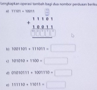 Lengkapkan operasi tambah bagi dua nombor perduaan beriku 
a) 11101+10011
beginarrayr 11101 +10011 hline □ □ □ □ endarray
b) 1001101+111011=□
c) 101010+1100=□
d) 01010111+1001110=□
e) 111110+11011=□