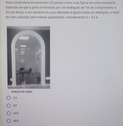 Uma construtora encomendou 20 portas como a da figura em uma vidraçaria.
Sabendo-se que a porta é formada por um retãngulo de 1m de comprimento e
2m de altura, e um semicírculo cujo diãmetro é igual à base do retângulo, o total
de vidro utilizado (em metros quadrados), considerando π =3.2 é:
Arquivo do autor.
2,4
4,8
24, 0
48,0