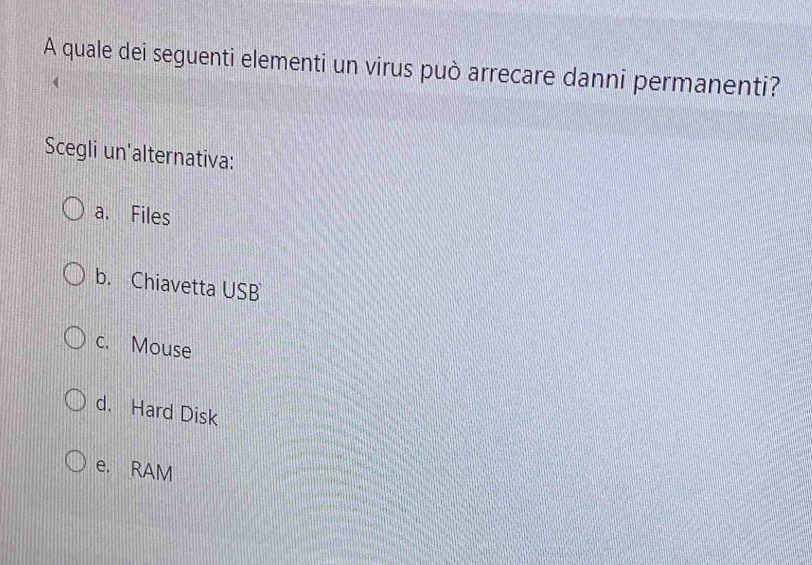 A quale dei seguenti elementi un virus può arrecare danni permanenti?
Scegli un'alternativa:
a. Files
b. Chiavetta USB
c. Mouse
d. Hard Disk
e. RAM