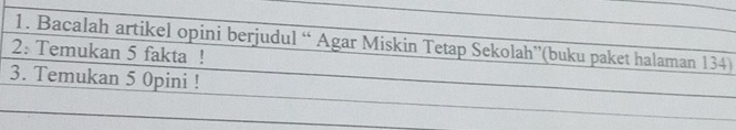 Bacalah artikel opini berjudul “ Agar Miskin Tetap Sekolah”(buku paket halaman 134) 
2: Temukan 5 fakta ! 
3. Temukan 5 0pini !